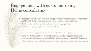Engagement with customer using
Home consultancy
 The company wanted to move beyond just selling the Paints and wanted to become a complete décor
provider which Changes the entire experience of how a customer understands Paints
 The idea was to make Painting the home Fun and a more engaging activity
 For this, the company set up Home consultancy for Paints.
– Customer is given an option to set up an appointment with the color expert
– Experts visit the home at a time convenient to customer, understand the personal tastes and
preferences; and then recommend color and design solutions customized especially for the customer
– Color consultancy is also available Online, where the color experts answer all painting-related queries
 