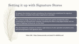 Setting it up with Signature Stores
To support the initiative of color consultancy, the company also established the signature
stores, where a complete Home décor experience is provided
The customer brings the pictures of the home which are used to simulate the colors
combination for that particular customer, visualizing the effects using digital display and see
impact of lighting, furniture etc. on the Paint
This also helped the company to achieve a right balance of color specialist consultants and a
self-servicing kiosks in the signature store.
Video LINK : https://www.youtube.com/watch?v=s8AdRsLcuvE
 