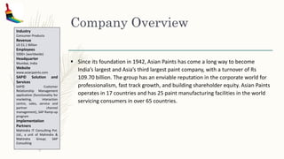 Company Overview
 Since its foundation in 1942, Asian Paints has come a long way to become
India’s largest and Asia’s third largest paint company, with a turnover of Rs
109.70 billion. The group has an enviable reputation in the corporate world for
professionalism, fast track growth, and building shareholder equity. Asian Paints
operates in 17 countries and has 25 paint manufacturing facilities in the world
servicing consumers in over 65 countries.
Industry
Consumer Products
Revenue
US $1.1 Billion
Employees
5000+ (worldwide)
Headquarter
Mumbai, India
Website
www.asianpaints.com
SAP© Solution and
Services
SAP© Customer
Relationship Management
application (functionality for
marketing, interaction
centre, sales, service and
partner channel
management), SAP Ramp-up
program
Implementation
Partners
Mahindra IT Consulting Pvt.
Ltd., a unit of Mahindra &
Mahindra Group; SAP
Consulting
 