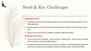 Need & Key Challenges
– Reaching the limit
 Challenge was the lack of integration between the company’s telephony system and its
CRM application.
 Wanted agents to be two or three steps ahead of the customer so they can get a head
start.
 Reduce the amount of time needed to configure CRM functionality
– Realizing a new vision
 To overcome these challenges – and to reduce IT-related costs – Asian Paints concluded
that it needed an enhanced CRM platform.
 An application that was easier to use, easier to configure, and capable of giving business
users the information they needed to improve marketing, sales, and service efforts.
 