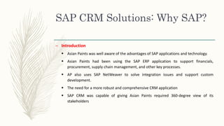 SAP CRM Solutions: Why SAP?
– Introduction
 Asian Paints was well aware of the advantages of SAP applications and technology.
 Asian Paints had been using the SAP ERP application to support financials,
procurement, supply chain management, and other key processes.
 AP also uses SAP NetWeaver to solve integration issues and support custom
development.
 The need for a more robust and comprehensive CRM application
 SAP CRM was capable of giving Asian Paints required 360-degree view of its
stakeholders
 