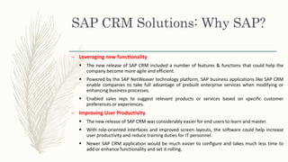 SAP CRM Solutions: Why SAP?
– Leveraging new functionality
 The new release of SAP CRM included a number of features & functions that could help the
company become more agile and efficient.
 Powered by the SAP NetWeaver technology platform, SAP business applications like SAP CRM
enable companies to take full advantage of prebuilt enterprise services when modifying or
enhancing business processes.
 Enabled sales reps to suggest relevant products or services based on specific customer
preferences or experiences.
– Improving User Productivity
 The new release of SAP CRM was considerably easier for end users to learn and master.
 With role-oriented interfaces and improved screen layouts, the software could help increase
user productivity and reduce training duties for IT personnel.
 Newer SAP CRM application would be much easier to configure and takes much less time to
add or enhance functionality and set it rolling.
 
