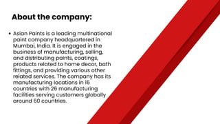 About the company:
Asian Paints is a leading multinational
paint company headquartered in
Mumbai, India. It is engaged in the
business of manufacturing, selling,
and distributing paints, coatings,
products related to home decor, bath
fittings, and providing various other
related services. The company has its
manufacturing locations in 15
countries with 26 manufacturing
facilities serving customers globally
around 60 countries.
 