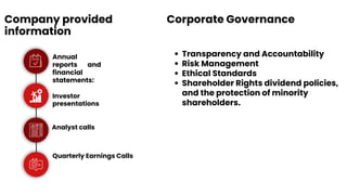 Company provided
information
Annual
reports and
financial
statements:
Investor
presentations
Analyst calls
Quarterly Earnings Calls
Corporate Governance
Transparency and Accountability
Risk Management
Ethical Standards
Shareholder Rights dividend policies,
and the protection of minority
shareholders.
 