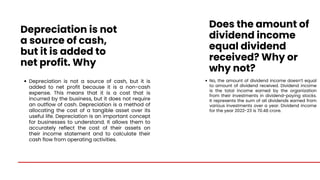 Depreciation is not
a source of cash,
but it is added to
net profit. Why
No, the amount of dividend income doesn’t equal
to amount of dividend received. Dividend income
is the total income earned by the organization
from their investments in dividend-paying stocks.
It represents the sum of all dividends earned from
various investments over a year. Dividend income
for the year 2022-23 is 70.48 crore.
Depreciation is not a source of cash, but it is
added to net profit because it is a non-cash
expense. This means that it is a cost that is
incurred by the business, but it does not require
an outflow of cash. Depreciation is a method of
allocating the cost of a tangible asset over its
useful life. Depreciation is an important concept
for businesses to understand. It allows them to
accurately reflect the cost of their assets on
their income statement and to calculate their
cash flow from operating activities.
Does the amount of
dividend income
equal dividend
received? Why or
why not?
 