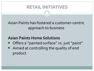 RETAIL INITIATIVES


Asian Paints has fostered a customer-centric
           approach to business

Asian Paints Home Solutions
 Offers a “painted surface” vs. just “paint”
 Aimed at controlling the quality of end
  product
 