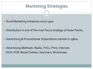 Marketing Strategies


 Rural Marketing Initiatives since 1970.


 Distribution is one of the main focus strategy of Asian Paints.


 Advertising & Promotional Expenditure started in 1980s.


 Advertising Methods- Radio, TVCs, Print, Internet,
 OOH, POP, Retail Outlets, Seminars, Workshops.
 