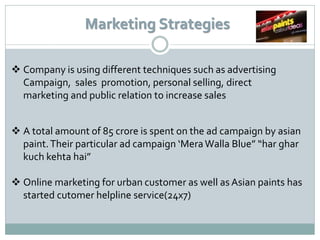 Marketing Strategies

 Company is using different techniques such as advertising
  Campaign, sales promotion, personal selling, direct
  marketing and public relation to increase sales


 A total amount of 85 crore is spent on the ad campaign by asian
  paint. Their particular ad campaign ‘Mera Walla Blue” “har ghar
  kuch kehta hai”

 Online marketing for urban customer as well as Asian paints has
  started cutomer helpline service(24x7)
 
