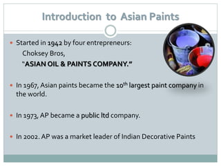 Introduction to Asian Paints

 Started in 1942 by four entrepreneurs:
    Choksey Bros,
    “ASIAN OIL & PAINTS COMPANY.”

 In 1967, Asian paints became the 10th largest paint company in
  the world.

 In 1973, AP became a public ltd company.


 In 2002. AP was a market leader of Indian Decorative Paints
 