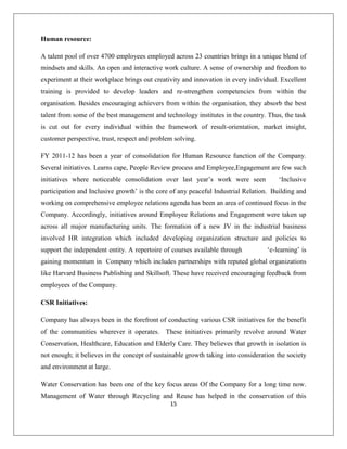 15
Human resource:
A talent pool of over 4700 employees employed across 23 countries brings in a unique blend of
mindsets and skills. An open and interactive work culture. A sense of ownership and freedom to
experiment at their workplace brings out creativity and innovation in every individual. Excellent
training is provided to develop leaders and re-strengthen competencies from within the
organisation. Besides encouraging achievers from within the organisation, they absorb the best
talent from some of the best management and technology institutes in the country. Thus, the task
is cut out for every individual within the framework of result-orientation, market insight,
customer perspective, trust, respect and problem solving.
FY 2011-12 has been a year of consolidation for Human Resource function of the Company.
Several initiatives. Learns cape, People Review process and Employee,Engagement are few such
initiatives where noticeable consolidation over last year‟s work were seen „Inclusive
participation and Inclusive growth‟ is the core of any peaceful Industrial Relation. Building and
working on comprehensive employee relations agenda has been an area of continued focus in the
Company. Accordingly, initiatives around Employee Relations and Engagement were taken up
across all major manufacturing units. The formation of a new JV in the industrial business
involved HR integration which included developing organization structure and policies to
support the independent entity. A repertoire of courses available through „e-learning‟ is
gaining momentum in Company which includes partnerships with reputed global organizations
like Harvard Business Publishing and Skillsoft. These have received encouraging feedback from
employees of the Company.
CSR Initiatives:
Company has always been in the forefront of conducting various CSR initiatives for the benefit
of the communities wherever it operates. These initiatives primarily revolve around Water
Conservation, Healthcare, Education and Elderly Care. They believes that growth in isolation is
not enough; it believes in the concept of sustainable growth taking into consideration the society
and environment at large.
Water Conservation has been one of the key focus areas Of the Company for a long time now.
Management of Water through Recycling and Reuse has helped in the conservation of this
 