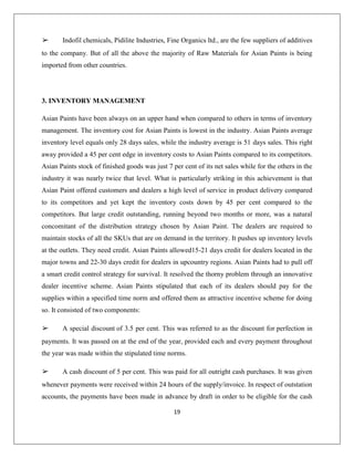19
➢ Indofil chemicals, Pidilite Industries, Fine Organics ltd., are the few suppliers of additives
to the company. But of all the above the majority of Raw Materials for Asian Paints is being
imported from other countries.
3. INVENTORY MANAGEMENT
Asian Paints have been always on an upper hand when compared to others in terms of inventory
management. The inventory cost for Asian Paints is lowest in the industry. Asian Paints average
inventory level equals only 28 days sales, while the industry average is 51 days sales. This right
away provided a 45 per cent edge in inventory costs to Asian Paints compared to its competitors.
Asian Paints stock of finished goods was just 7 per cent of its net sales while for the others in the
industry it was nearly twice that level. What is particularly striking in this achievement is that
Asian Paint offered customers and dealers a high level of service in product delivery compared
to its competitors and yet kept the inventory costs down by 45 per cent compared to the
competitors. But large credit outstanding, running beyond two months or more, was a natural
concomitant of the distribution strategy chosen by Asian Paint. The dealers are required to
maintain stocks of all the SKUs that are on demand in the territory. It pushes up inventory levels
at the outlets. They need credit. Asian Paints allowed15-21 days credit for dealers located in the
major towns and 22-30 days credit for dealers in upcountry regions. Asian Paints had to pull off
a smart credit control strategy for survival. It resolved the thorny problem through an innovative
dealer incentive scheme. Asian Paints stipulated that each of its dealers should pay for the
supplies within a specified time norm and offered them as attractive incentive scheme for doing
so. It consisted of two components:
➢ A special discount of 3.5 per cent. This was referred to as the discount for perfection in
payments. It was passed on at the end of the year, provided each and every payment throughout
the year was made within the stipulated time norms.
➢ A cash discount of 5 per cent. This was paid for all outright cash purchases. It was given
whenever payments were received within 24 hours of the supply/invoice. In respect of outstation
accounts, the payments have been made in advance by draft in order to be eligible for the cash
 