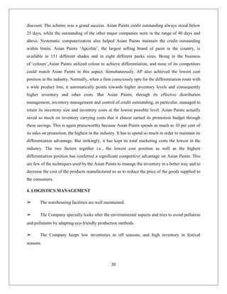 20
discount. The scheme was a grand success. Asian Paints credit outstanding always stood below
25 days, while the outstanding of the other major companies were in the range of 40 days and
above. Systematic computerization also helped Asian Paints maintain the credit outstanding
within limits. Asian Paints „Apcolite‟, the largest selling brand of paint in the country, is
available in 151 different shades and in eight different packs sizes. Being in the business
of „colours‟,Asian Paints utilized colour to achieve differentiation, and none of its competitors
could match Asian Paints in this aspect. Simultaneously, AP also achieved the lowest cost
position in the industry. Normally, when a firm consciously opts for the differentiation route with
a wide product line, it automatically points towards higher inventory levels and consequently
higher inventory and other costs. But Asian Paints, through its effective distribution
management, inventory management and control of credit outstanding, in particular, managed to
retain its inventory size and inventory costs at the lowest possible level. Asian Paints actually
saved so much on inventory carrying costs that it almost earned its promotion budget through
these savings. This is again praiseworthy because Asian Paints spends as much as 10 per cent of
its sales on promotion, the highest in the industry. It has to spend so much in order to maintain its
differentiation advantage. But strikingly, it has kept its total marketing costs the lowest in the
industry. The two factors together i.e., the lowest cost position as well as the highest
differentiation position has conferred a significant competitive advantage on Asian Paints. This
are few of the techniques used by the Asian Paints to manage the inventory in a better way and to
decrease the cost of the products manufactured so as to reduce the price of the goods supplied to
the consumers.
4. LOGISTICS MANAGEMENT
➢ The warehousing facilities are well maintained.
➢ The Company specially looks after the environmental aspects and tries to avoid pollution
and pollutants by adapting eco-friendly production methods.
➢ The Company keeps low inventories in off seasons, and high inventory in festival
seasons.
 