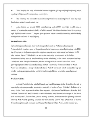 21
➢ The Company has huge base of raw material suppliers, giving company bargaining power
resulting in higher profit margins than competitors.
➢ The company has succeeded in establishing themselves in rural parts of India by large
distribution network, retail outlets etc.
➢ Asian Paints has around 1,600 stock-keeping units (SKU; one SKU would mean a
product of a particular pack and shade), of which around 300-350are fast moving with extremely
high liquidity at the counter. This puts great pressure on the demand forecasting and inventory
management functions of the company.
Veritical integration
Vertical integration has seen it diversify into products such as Phthalic Anhydride and
Pentaerythritol, which are used in the paint manufacturing process. Asian Paints along with PPG
Inc, USA, one of the largest automotive coatings manufacturer in the world has begun a 50:50
joint venture, Asian PPG Industries to service the increasing requirements of the Indian
automotive coatings market. Another wholly owned subsidiary, Asian Paints Industrial Coatings
Limited has been set up to cater to the powder coatings market which is one of the fastest
growing segments in the industrial coatings market. This wholly owned subsidiary of Asian
Paints has entered into a tie-up with Canada-based Protech Chemicals which is one of the top ten
powder coatings companies in the world for technological know-how in the area of powder
coatings.
Product Portfolio
A brand Portfolio is the set of all brands and brand lines a particular firm offers for sale in
a particular category or market segment.At present it is having of over 2500sku‟s .In Decorative
paints, Asian Paints is present in all the four segments v.i.z Interior Wall Finishes, Exterior Wall
Finishes, Enamels and Wood Finishes. It also introduced many innovative concepts in the Indian
paint industry like Colour Worlds (Dealer Tinting Systems), Home Solutions (painting solutions
Service), Kids World (painting solutions for kid's room), Colour Next (Prediction of Colour
Trends through in-depth research) and Royale Play Special Effect Paints, just to name a few.
 