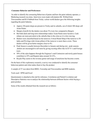 24
Consumer Behavior and Preferences
In order to identify the consuming Behaviour of paints and how the paint industry operates, a
Marketing research was done. Interviews were made with dealers.Mr. Wilfred from
Tiruverumbur and R.S Subbiah from Trichy -colour world dealers gave the following insights
regarding the paint Industry.
Approx 256 paint shops are present in Trichy and its suburbs, out of which 300 shops sell
Asian Paints.
Margin of profit for the dealers was about 3% (very low compared to Berger).
But bulk deals and long term relationships makes Asian Paints more lucrative. Cash
rebates are more prevalent in the suburbs than in the cities as it is slow moving.
Dealers were classified based on the turnover, Critical Retail Shop if the turnover is 50
lakhs and Privilege club (Asian pillars) if the turnover is more than a crore. These
dealers will be given better margins close to 4%.
Peak Season is usually between December to January and during non –peak seasons
,dealers are encouraged to sell more by giving exciting offers like LCD Tv‟s and Foreign
tours.
50% of the sales happens through the Engineer‟s and Contractors and newly paint houses
contribute to 25% and Repaint takes around 10-15%.
Royale Play seems to the revenue garner and usage of emulsions has become a norm.
On the basis of this exploratory research, a survey was conducted to identify the consumer
behaviour pattern and what makes them to buy the product.
A sample of 37 was taken from BHEL Township and Tiruverumbur and BIM students.
Tools used : SPSS and Excel
Questionnaire is attached at the end for reference. Correlation and Partial Co-relation and
Descriptive Statistics was to analyze the relationship between different factors while buying a
paint product.
Some of the results obtained from the research are as follows
 