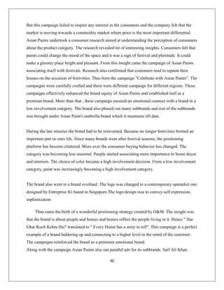 30
But this campaign failed to inspire any interest in the consumers and the company felt that the
market is moving towards a commodity market where price is the most important differential.
Asian Paints undertook a consumer research aimed at understanding the perception of consumers
about the product category. The research revealed lot of interesting insights. Consumers felt that
paints could change the mood of the space and it was a sign of festival and plenitude. It could
make a gloomy place bright and pleasant. From this insight came the campaign of Asian Paints
associating itself with festivals. Research also confirmed that customers tend to repaint their
houses on the occasion of festivities. Thus born the campaign "Celebrate with Asian Paints". The
campaigns were carefully crafted and there were different campaign for different regions. These
campaigns effectively enhanced the brand equity of Asian Paints and established itelf as a
premium brand. More than that , these campaign ensured an emotional connect with a brand in a
low involvement category. The brand also phased out many subbrands and rest of the subbrands
was brought under Asian Paint's umbrella brand which it maintains till date.
During the late nineties the brand had to be reinvented. Because no longer festivities formed an
important part in ones life. Since many brands went after festival seasons, the positioning
platform has become cluttered. More over the consumer buying behavior has changed. The
category was becoming less seasonal. People started associating more importance to home decor
and interiors. The choice of color became a high involvement decision. From a low involvement
category, paint was increasingly becoming a high involvement category.
The brand also went in a brand overhaul. The logo was changed to a contemporary upmarket one
designed by Entreprise IG based in Singapore.The logo/design was to convey self expression,
sophistication
Thus came the birth of a wonderful positioning strategy created by O&M. The insight was
that the brand is about people and homes and homes reflect the people living in it. Hence " Har
Ghar Kuch Kehta Hai" translated to " Every Home has a story to tell". This campaign is a perfect
example of a brand laddering up and connecting to a higher level in the mind of the customer.
The campaigns reinforced the brand as a premium emotional brand.
Along with the campaign Asian Paints also ran parallel ads for its subbrands. Saif Ali Khan
 