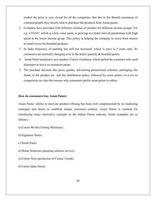 35
market the price is very closed for all the companies. But due to the Branch awareness of
common people they mostly tend to purchase the products from Asian paints.
2. Company have provided with different varieties of product for different income groups. For
e.g. UTSAV´ which is a low value paint, is growing at a faster rates & penetrating with high
speed at the lower income group. This policy is helping the company to move from metros
to small towns for branded products.
3. In India frequency of painting has still not increased, which is once is 5 years only. So
consumers are normally changing over to the better quantity & branded paints.
4. Asian Paint launched a new product Tractor Emulsion, which pulled the customer who used
distemper to move to emulation paints
5. The purchase decision like price, quality, advertising promotional schemes, packaging, the
finish of the product etc. and the distribution policy followed by asian paints vis-à-vis its
competitors are also the reasons why consumers prefer asian paints to others.
How do consumers buy Asian Paints:
Asian Paints‟ ability to innovate product offering has been well complimented by its marketing
strategies and desire to establish deeper consumer connect. Asian Paints is credited for
introducing many innovative concepts in the Indian Paints industry. Some examples are as
follows:
a) Colour World (Tinting Machines)
b) Signature Stores
c) Small Packs
d) Home Solutions (painting solution service)
e) Colour Next (prediction of Colour Trends)
f) Colour Ideas Stores
 