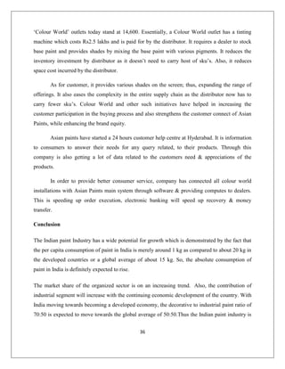 36
„Colour World‟ outlets today stand at 14,600. Essentially, a Colour World outlet has a tinting
machine which costs Rs2.5 lakhs and is paid for by the distributor. It requires a dealer to stock
base paint and provides shades by mixing the base paint with various pigments. It reduces the
inventory investment by distributor as it doesn‟t need to carry host of sku‟s. Also, it reduces
space cost incurred by the distributor.
As for customer, it provides various shades on the screen; thus, expanding the range of
offerings. It also eases the complexity in the entire supply chain as the distributor now has to
carry fewer sku‟s. Colour World and other such initiatives have helped in increasing the
customer participation in the buying process and also strengthens the customer connect of Asian
Paints, while enhancing the brand equity.
Asian paints have started a 24 hours customer help centre at Hyderabad. It is information
to consumers to answer their needs for any query related, to their products. Through this
company is also getting a lot of data related to the customers need & appreciations of the
products.
In order to provide better consumer service, company has connected all colour world
installations with Asian Paints main system through software & providing computes to dealers.
This is speeding up order execution, electronic banking will speed up recovery & money
transfer.
Conclusion
The Indian paint Industry has a wide potential for growth which is demonstrated by the fact that
the per capita consumption of paint in India is merely around 1 kg as compared to about 20 kg in
the developed countries or a global average of about 15 kg. So, the absolute consumption of
paint in India is definitely expected to rise.
The market share of the organized sector is on an increasing trend. Also, the contribution of
industrial segment will increase with the continuing economic development of the country. With
India moving towards becoming a developed economy, the decorative to industrial paint ratio of
70:50 is expected to move towards the global average of 50:50.Thus the Indian paint industry is
 