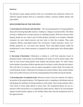 4
End-User
The decorative paints segment products find use in households and construction whereas the
industrial segment products find use in automotive industry, consumer durables industry and
other OEM‟s.
DEMAND DRIVERS OF THE INDUSTRY:
1. Increasing level of income and education – The increasing proportion of young population
along with increasing disposable incomes is leading to a change in consumer habits. The Indian
economy is shifting from a savings economy to a spending economy. With more income at their
disposal, people are now ready to pay for better products and paint is no exception. Educated
consumers are more brand conscious and seek value in what they consume. Thus, paint
companies offering value-added features like non-toxicity, weather protection, texture, eco-
friendly production, etc. will attract more demand. These value-added products enable the
manufacturers to earn a better premium as compared to the regular paints, thus offering higher
margins.
2. Increasing Urbanization: Urbanization is leading to a shift from temporary houses to
permanent houses. Urban houses are well-designed in its interior as well as exterior aspect. This
calls for more houses being painted using medium and premium paints. For urban houses,
interior design is becoming a fashion statement and a lot of paint is used to decorate the interiors.
This will lead to an increase in the per capita consumption of paint which will increase the
overall demand of paint. Urbanization also brings more nuclear families. More nuclear families
mean more number of houses even for the existing population thus further driving the demand.
3. Increasing share of organized sector: Decrease in taxes on key raw materials will improve
the position of the organized players. The Organized sector is expanding its distribution network
and adopting the installation of tinting machines at retail outlets. These tinting machines offer a
wide variety of colour shade options to choose from. The unorganized players are not in a
position to offer such facility as it is comparatively capital intensive. Shift in use, from distemper
segment towards premier segment is also shifting market share from the unorganized sector to
the organized sector.
 