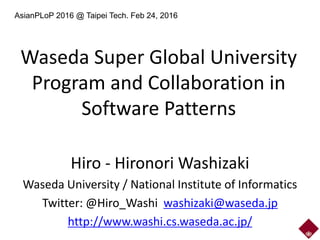Waseda Super Global University
Program and Collaboration in
Software Patterns
Hiro - Hironori Washizaki
Waseda University / National Institute of Informatics
Twitter: @Hiro_Washi washizaki@waseda.jp
http://www.washi.cs.waseda.ac.jp/
AsianPLoP 2016 @ Taipei Tech. Feb 24, 2016
 