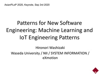Patterns for New Software
Engineering: Machine Learning and
IoT Engineering Patterns
Hironori Washizaki
Waseda University / NII / SYSTEM INFORMATION /
eXmotion
AsianPLoP 2020, Keynote, Sep 3rd 2020
 
