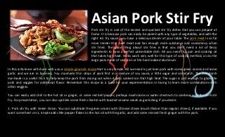 Asian Pork Stir FryPork stir fry is one of the easiest and quickest stir fry dishes that you can prepare at
home. It is because pork can easily be paired with any type of vegetables, and with the
right stir fry sauce, you have a delicious dinner at your table. The pork meat is so far
more tender that beef meat and has enough more substance and consistency when
stir fried. The good thing about stir fries is that you don't need a lot of fancy
ingredients to have a perfect presentable dish. All you need is a pan and cooking oil
that takes high heat. Woks work very well for this type of cooking method, as do the
large pans made of cast iron or the hard iodized aluminum.
In this article we will share with you a simple gourmet recipe that is very simple. All we need is just lean pork with some green onions and some
garlic and we are in business. You marinade thin strips of pork first in a mixture of soy sauce, a little sugar and cornstarch. The cornstarch
marinade is a useful trick to help keep the pork from drying out when it gets cooked ion that high heat. The sugar is just enough to glaze the
pork and veggies for additional flavor. Remember this recipe as a base for your experimentation in trying to learn more combinations with
other veggies.
You can easily add chili to the hot oil or ginger, or some red bell pepper, perhaps mushrooms or water chestnuts to combine with the pork stir
fry. For presentation, you can also sprinkle some fresh cilantro with toasted sesame seeds as garnishing if you desire.
1. Pork stir fry with Green Onion: You can substitute the green onions with Chinese chives (much thicker than regular chives), if available. If you
want some heat on it, simple add chile pepper flakes to the hot oil with the garlic, and add some minced fresh ginger with the pork.
 