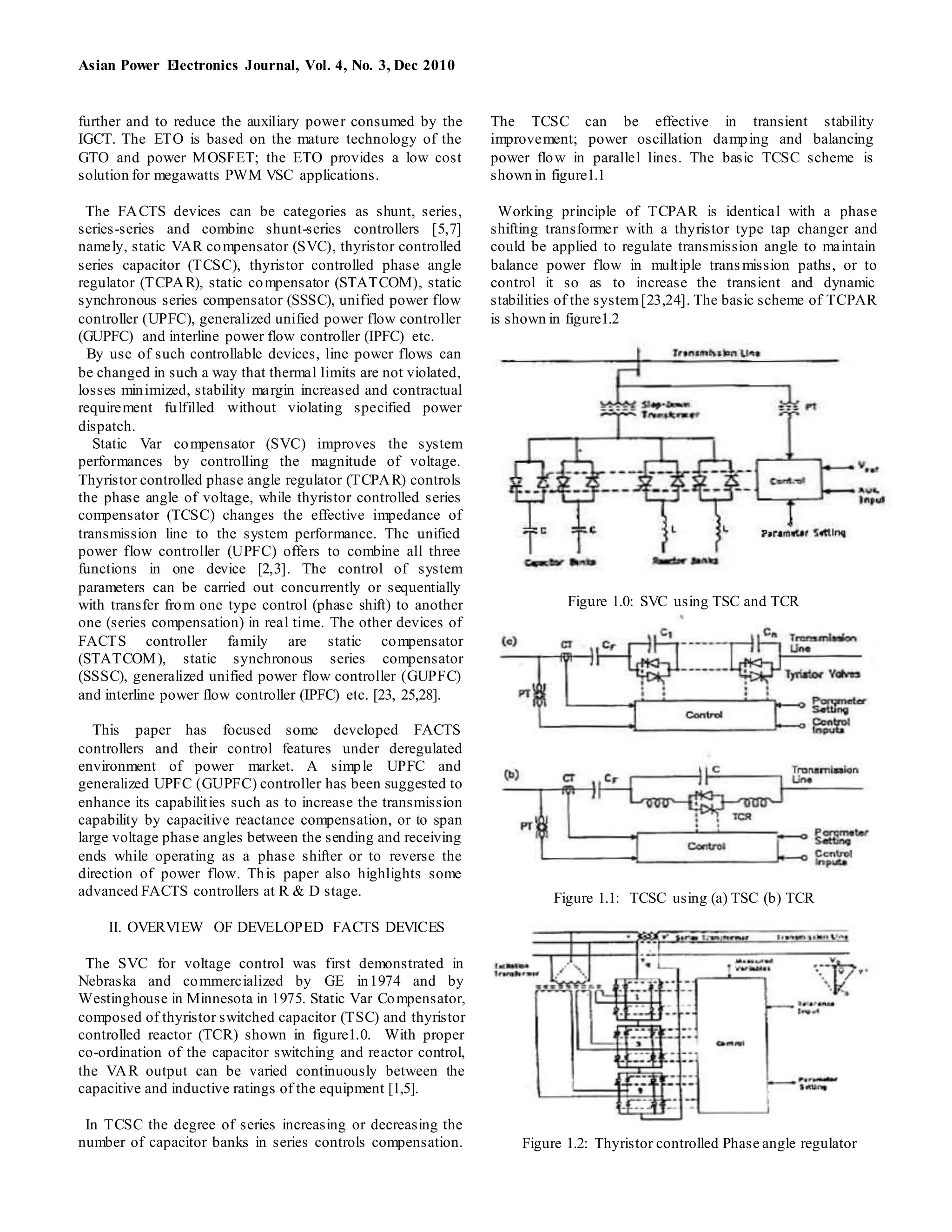 Asian Power Electronics Journal, Vol. 4, No. 3, Dec 2010
further and to reduce the auxiliary power consumed by the
IGCT. The ETO is based on the mature technology of the
GTO and power MOSFET; the ETO provides a low cost
solution for megawatts PWM VSC applications.
The FACTS devices can be categories as shunt, series,
series-series and combine shunt-series controllers [5,7]
namely, static VAR compensator (SVC), thyristor controlled
series capacitor (TCSC), thyristor controlled phase angle
regulator (TCPAR), static compensator (STATCOM), static
synchronous series compensator (SSSC), unified power flow
controller (UPFC), generalized unified power flow controller
(GUPFC) and interline power flow controller (IPFC) etc.
By use of such controllable devices, line power flows can
be changed in such a way that thermal limits are not violated,
losses minimized, stability margin increased and contractual
requirement fulfilled without violating specified power
dispatch.
Static Var compensator (SVC) improves the system
performances by controlling the magnitude of voltage.
Thyristor controlled phase angle regulator (TCPAR) controls
the phase angle of voltage, while thyristor controlled series
compensator (TCSC) changes the effective impedance of
transmission line to the system performance. The unified
power flow controller (UPFC) offers to combine all three
functions in one device [2,3]. The control of system
parameters can be carried out concurrently or sequentially
with transfer from one type control (phase shift) to another
one (series compensation) in real time. The other devices of
FACTS controller family are static compensator
(STATCOM), static synchronous series compensator
(SSSC), generalized unified power flow controller (GUPFC)
and interline power flow controller (IPFC) etc. [23, 25,28].
This paper has focused some developed FACTS
controllers and their control features under deregulated
environment of power market. A simple UPFC and
generalized UPFC (GUPFC) controller has been suggested to
enhance its capabilities such as to increase the transmission
capability by capacitive reactance compensation, or to span
large voltage phase angles between the sending and receiving
ends while operating as a phase shifter or to reverse the
direction of power flow. This paper also highlights some
advanced FACTS controllers at R & D stage.
II. OVERVIEW OF DEVELOPED FACTS DEVICES
The SVC for voltage control was first demonstrated in
Nebraska and commercialized by GE in1974 and by
Westinghouse in Minnesota in 1975. Static Var Compensator,
composed of thyristor switched capacitor (TSC) and thyristor
controlled reactor (TCR) shown in figure1.0. With proper
co-ordination of the capacitor switching and reactor control,
the VAR output can be varied continuously between the
capacitive and inductive ratings of the equipment [1,5].
In TCSC the degree of series increasing or decreasing the
number of capacitor banks in series controls compensation.
The TCSC can be effective in transient stability
improvement; power oscillation damping and balancing
power flow in parallel lines. The basic TCSC scheme is
shown in figure1.1
Working principle of TCPAR is identical with a phase
shifting transformer with a thyristor type tap changer and
could be applied to regulate transmission angle to maintain
balance power flow in multiple transmission paths, or to
control it so as to increase the transient and dynamic
stabilities of the system[23,24]. The basic scheme of TCPAR
is shown in figure1.2
Figure 1.0: SVC using TSC and TCR
Figure 1.1: TCSC using (a) TSC (b) TCR
Figure 1.2: Thyristor controlled Phase angle regulator
 