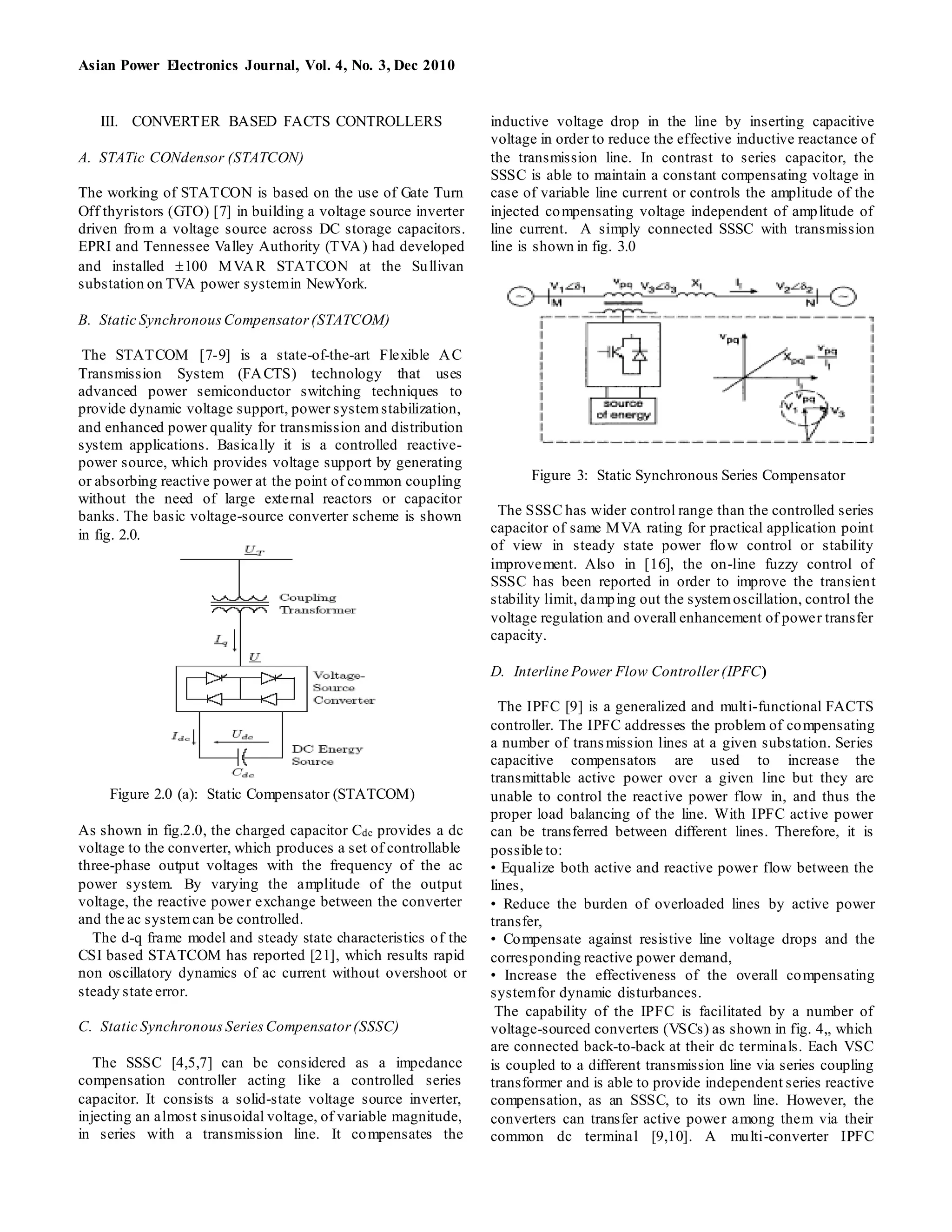 Asian Power Electronics Journal, Vol. 4, No. 3, Dec 2010
III. CONVERTER BASED FACTS CONTROLLERS
A. STATic CONdensor (STATCON)
The working of STATCON is based on the use of Gate Turn
Off thyristors (GTO) [7] in building a voltage source inverter
driven from a voltage source across DC storage capacitors.
EPRI and Tennessee Valley Authority (TVA) had developed
and installed 100 MVAR STATCON at the Sullivan
substation on TVA power systemin NewYork.
B. Static SynchronousCompensator(STATCOM)
The STATCOM [7-9] is a state-of-the-art Flexible AC
Transmission System (FACTS) technology that uses
advanced power semiconductor switching techniques to
provide dynamic voltage support, power systemstabilization,
and enhanced power quality for transmission and distribution
system applications. Basically it is a controlled reactive-
power source, which provides voltage support by generating
or absorbing reactive power at the point of common coupling
without the need of large external reactors or capacitor
banks. The basic voltage-source converter scheme is shown
in fig. 2.0.
Figure 2.0 (a): Static Compensator (STATCOM)
As shown in fig.2.0, the charged capacitor Cdc provides a dc
voltage to the converter, which produces a set of controllable
three-phase output voltages with the frequency of the ac
power system. By varying the amplitude of the output
voltage, the reactive power exchange between the converter
and the ac systemcan be controlled.
The d-q frame model and steady state characteristics of the
CSI based STATCOM has reported [21], which results rapid
non oscillatory dynamics of ac current without overshoot or
steady state error.
C. Static SynchronousSeriesCompensator(SSSC)
The SSSC [4,5,7] can be considered as a impedance
compensation controller acting like a controlled series
capacitor. It consists a solid-state voltage source inverter,
injecting an almost sinusoidal voltage, of variable magnitude,
in series with a transmission line. It compensates the
inductive voltage drop in the line by inserting capacitive
voltage in order to reduce the effective inductive reactance of
the transmission line. In contrast to series capacitor, the
SSSC is able to maintain a constant compensating voltage in
case of variable line current or controls the amplitude of the
injected compensating voltage independent of amplitude of
line current. A simply connected SSSC with transmission
line is shown in fig. 3.0
Figure 3: Static Synchronous Series Compensator
The SSSC has wider control range than the controlled series
capacitor of same MVA rating for practical application point
of view in steady state power flow control or stability
improvement. Also in [16], the on-line fuzzy control of
SSSC has been reported in order to improve the transient
stability limit, damping out the systemoscillation, control the
voltage regulation and overall enhancement of power transfer
capacity.
D. Interline Power Flow Controller (IPFC)
The IPFC [9] is a generalized and multi-functional FACTS
controller. The IPFC addresses the problem of compensating
a number of transmission lines at a given substation. Series
capacitive compensators are used to increase the
transmittable active power over a given line but they are
unable to control the reactive power flow in, and thus the
proper load balancing of the line. With IPFC active power
can be transferred between different lines. Therefore, it is
possible to:
• Equalize both active and reactive power flow between the
lines,
• Reduce the burden of overloaded lines by active power
transfer,
• Compensate against resistive line voltage drops and the
corresponding reactive power demand,
• Increase the effectiveness of the overall compensating
systemfor dynamic disturbances.
The capability of the IPFC is facilitated by a number of
voltage-sourced converters (VSCs) as shown in fig. 4,, which
are connected back-to-back at their dc terminals. Each VSC
is coupled to a different transmission line via series coupling
transformer and is able to provide independent series reactive
compensation, as an SSSC, to its own line. However, the
converters can transfer active power among them via their
common dc terminal [9,10]. A multi-converter IPFC
 