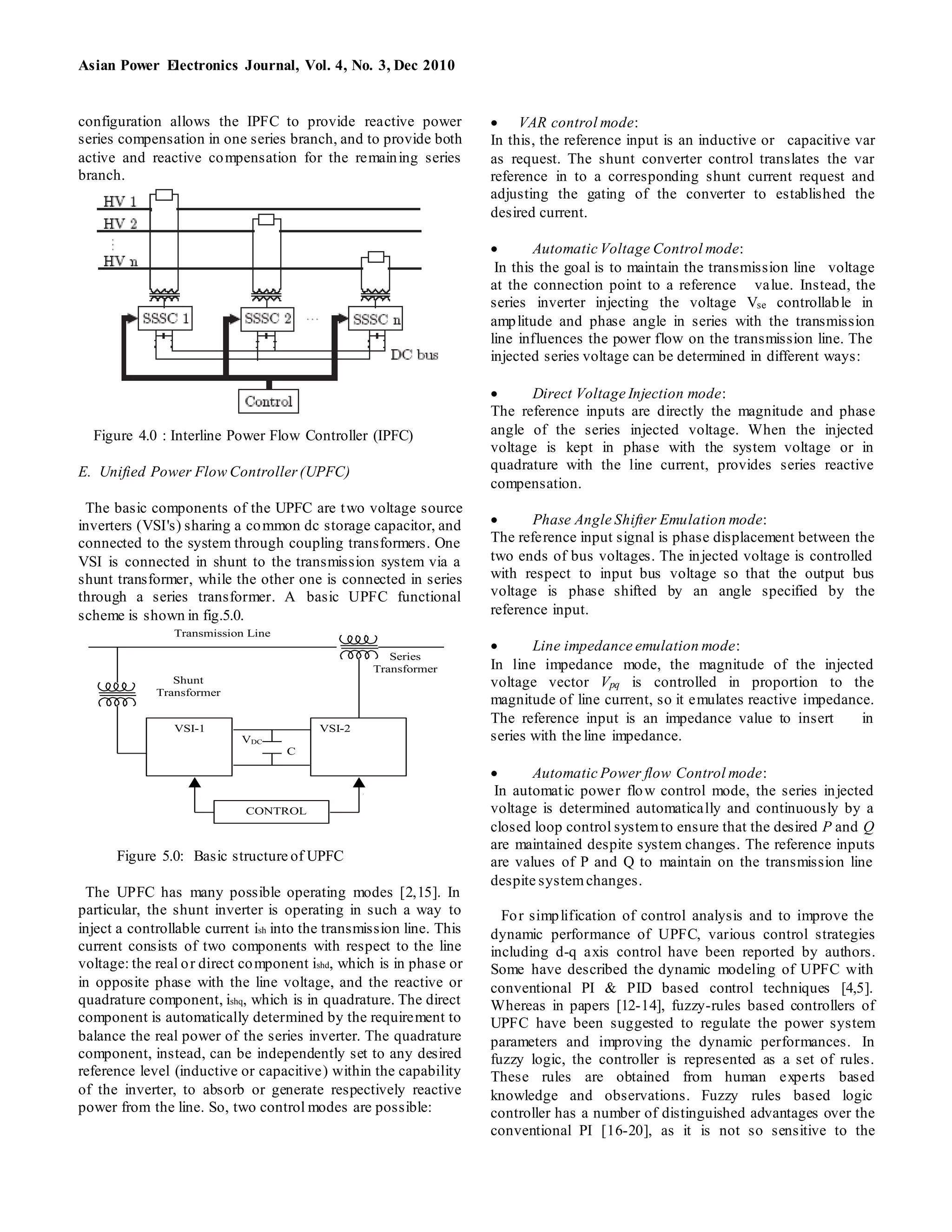 Asian Power Electronics Journal, Vol. 4, No. 3, Dec 2010
configuration allows the IPFC to provide reactive power
series compensation in one series branch, and to provide both
active and reactive compensation for the remaining series
branch.
Figure 4.0 : Interline Power Flow Controller (IPFC)
E. Unified Power Flow Controller(UPFC)
The basic components of the UPFC are two voltage source
inverters (VSI's) sharing a common dc storage capacitor, and
connected to the system through coupling transformers. One
VSI is connected in shunt to the transmission system via a
shunt transformer, while the other one is connected in series
through a series transformer. A basic UPFC functional
scheme is shown in fig.5.0.
C
VDC
Transmission Line
Series
Transformer
VSI-1 VSI-2
CONTROL
Shunt
Transformer
Figure 5.0: Basic structure of UPFC
The UPFC has many possible operating modes [2,15]. In
particular, the shunt inverter is operating in such a way to
inject a controllable current ish into the transmission line. This
current consists of two components with respect to the line
voltage: the real or direct component ishd, which is in phase or
in opposite phase with the line voltage, and the reactive or
quadrature component, ishq, which is in quadrature. The direct
component is automatically determined by the requirement to
balance the real power of the series inverter. The quadrature
component, instead, can be independently set to any desired
reference level (inductive or capacitive) within the capability
of the inverter, to absorb or generate respectively reactive
power from the line. So, two control modes are possible:
 VAR control mode:
In this, the reference input is an inductive or capacitive var
as request. The shunt converter control translates the var
reference in to a corresponding shunt current request and
adjusting the gating of the converter to established the
desired current.
 Automatic Voltage Control mode:
In this the goal is to maintain the transmission line voltage
at the connection point to a reference value. Instead, the
series inverter injecting the voltage Vse controllable in
amplitude and phase angle in series with the transmission
line influences the power flow on the transmission line. The
injected series voltage can be determined in different ways:
 Direct Voltage Injection mode:
The reference inputs are directly the magnitude and phase
angle of the series injected voltage. When the injected
voltage is kept in phase with the system voltage or in
quadrature with the line current, provides series reactive
compensation.
 Phase Angle Shifter Emulation mode:
The reference input signal is phase displacement between the
two ends of bus voltages. The injected voltage is controlled
with respect to input bus voltage so that the output bus
voltage is phase shifted by an angle specified by the
reference input.
 Line impedance emulation mode:
In line impedance mode, the magnitude of the injected
voltage vector Vpq is controlled in proportion to the
magnitude of line current, so it emulates reactive impedance.
The reference input is an impedance value to insert in
series with the line impedance.
 Automatic Power flow Control mode:
In automatic power flow control mode, the series injected
voltage is determined automatically and continuously by a
closed loop control systemto ensure that the desired P and Q
are maintained despite system changes. The reference inputs
are values of P and Q to maintain on the transmission line
despite systemchanges.
For simplification of control analysis and to improve the
dynamic performance of UPFC, various control strategies
including d-q axis control have been reported by authors.
Some have described the dynamic modeling of UPFC with
conventional PI & PID based control techniques [4,5].
Whereas in papers [12-14], fuzzy-rules based controllers of
UPFC have been suggested to regulate the power system
parameters and improving the dynamic performances. In
fuzzy logic, the controller is represented as a set of rules.
These rules are obtained from human experts based
knowledge and observations. Fuzzy rules based logic
controller has a number of distinguished advantages over the
conventional PI [16-20], as it is not so sensitive to the
 