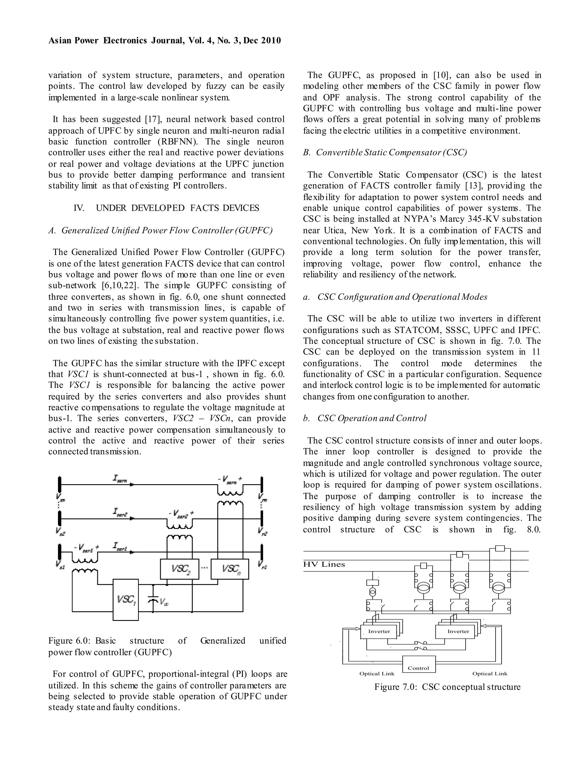 Asian Power Electronics Journal, Vol. 4, No. 3, Dec 2010
variation of system structure, parameters, and operation
points. The control law developed by fuzzy can be easily
implemented in a large-scale nonlinear system.
It has been suggested [17], neural network based control
approach of UPFC by single neuron and multi-neuron radial
basic function controller (RBFNN). The single neuron
controller uses either the real and reactive power deviations
or real power and voltage deviations at the UPFC junction
bus to provide better damping performance and transient
stability limit as that of existing PI controllers.
IV. UNDER DEVELOPED FACTS DEVICES
A. Generalized Unified Power Flow Controller(GUPFC)
The Generalized Unified Power Flow Controller (GUPFC)
is one of the latest generation FACTS device that can control
bus voltage and power flows of more than one line or even
sub-network [6,10,22]. The simple GUPFC consisting of
three converters, as shown in fig. 6.0, one shunt connected
and two in series with transmission lines, is capable of
simultaneously controlling five power system quantities, i.e.
the bus voltage at substation, real and reactive power flows
on two lines of existing the substation.
The GUPFC has the similar structure with the IPFC except
that VSC1 is shunt-connected at bus-1 , shown in fig. 6.0.
The VSC1 is responsible for balancing the active power
required by the series converters and also provides shunt
reactive compensations to regulate the voltage magnitude at
bus-1. The series converters, VSC2 – VSCn, can provide
active and reactive power compensation simultaneously to
control the active and reactive power of their series
connected transmission.
Figure 6.0: Basic structure of Generalized unified
power flow controller (GUPFC)
For control of GUPFC, proportional-integral (PI) loops are
utilized. In this scheme the gains of controller parameters are
being selected to provide stable operation of GUPFC under
steady state and faulty conditions.
The GUPFC, as proposed in [10], can also be used in
modeling other members of the CSC family in power flow
and OPF analysis. The strong control capability of the
GUPFC with controlling bus voltage and multi-line power
flows offers a great potential in solving many of problems
facing the electric utilities in a competitive environment.
B. Convertible Static Compensator (CSC)
The Convertible Static Compensator (CSC) is the latest
generation of FACTS controller family [13], providing the
flexibility for adaptation to power system control needs and
enable unique control capabilities of power systems. The
CSC is being installed at NYPA’s Marcy 345-KV substation
near Utica, New York. It is a combination of FACTS and
conventional technologies. On fully implementation, this will
provide a long term solution for the power transfer,
improving voltage, power flow control, enhance the
reliability and resiliency of the network.
a. CSC Configuration and Operational Modes
The CSC will be able to utilize two inverters in different
configurations such as STATCOM, SSSC, UPFC and IPFC.
The conceptual structure of CSC is shown in fig. 7.0. The
CSC can be deployed on the transmission system in 11
configurations. The control mode determines the
functionality of CSC in a particular configuration. Sequence
and interlock control logic is to be implemented for automatic
changes from one configuration to another.
b. CSC Operation and Control
The CSC control structure consists of inner and outer loops.
The inner loop controller is designed to provide the
magnitude and angle controlled synchronous voltage source,
which is utilized for voltage and power regulation. The outer
loop is required for damping of power system oscillations.
The purpose of damping controller is to increase the
resiliency of high voltage transmission system by adding
positive damping during severe system contingencies. The
control structure of CSC is shown in fig. 8.0.
HV Lines
Inverter Inverter
Control
Optical Link Optical Link
Figure 7.0: CSC conceptual structure
 