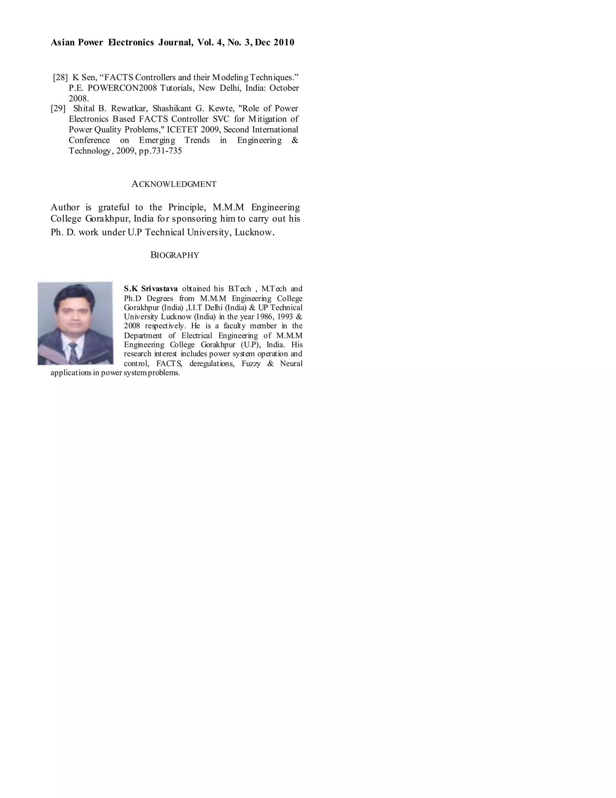 Asian Power Electronics Journal, Vol. 4, No. 3, Dec 2010
[28] K Sen, “FACTS Controllers and their Modeling Techniques.”
P.E. POWERCON2008 Tutorials, New Delhi, India: October
2008.
[29] Shital B. Rewatkar, Shashikant G. Kewte, "Role of Power
Electronics Based FACTS Controller SVC for Mitigation of
Power Quality Problems," ICETET 2009, Second International
Conference on Emerging Trends in Engineering &
Technology, 2009, pp.731-735
ACKNOWLEDGMENT
Author is grateful to the Principle, M.M.M Engineering
College Gorakhpur, India for sponsoring him to carry out his
Ph. D. work under U.P Technical University, Lucknow.
BIOGRAPHY
S.K Srivastava obtained his B.Tech , M.Tech and
Ph.D Degrees from M.M.M Engineering College
Gorakhpur (India) ,I.I.T Delhi (India) & UP Technical
University Lucknow (India) in the year 1986, 1993 &
2008 respectively. He is a faculty member in the
Department of Electrical Engineering of M.M.M
Engineering College Gorakhpur (U.P), India. His
research interest includes power system operation and
control, FACTS, deregulations, Fuzzy & Neural
applications in power systemproblems.
 