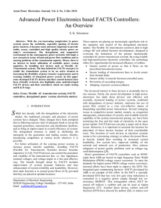 Asian Power Electronics Journal, Vol. 4, No. 3, Dec 2010
Abstract-- With the ever-increasing complexities in power
systems across the worldwide, especially opening of electric
power markets, it becomes more and more important to provide
stable, secure, controlled and high quality electric power on
today’s environment. The deregulation and competitive
environment in the contemporary power networks will imply a
new scenario in terms of load and power flow condition and so
causing problems of line transmission capacity. Hence, there is
an interest in better utilization of available power system
capacities by installing new devices such as Flexible AC
Transmission systems. The idea behind the FACTS concept is to
enable the transmission system to be an active element in
increasing the flexibility of power transfer requirements and in
securing stability of integrated power system. In this paper
some developed FACTS devices and their control features have
been critically reviewed, also highlights some underdeveloped
FACTS devices and their controllers, which are under testing
and R & D stage.
Index Terms: Flexible AC transmission systems, FACTS
controllers, deregulated power system, electricity market.
I. INTRODUCTION
ince last decade, with the deregulation of the electricity
market, the traditional concepts and practices of power
systems have changed. These changes have been prompted
due to following reasons: lack of adequate funds to set up the
required generation, transmission and distribution facilities,
and to bring in improvement in overall efficiency of system.
The deregulated structure is aimed at abolishing the
monopoly in the generation and trading sectors, thereby,
introducing competition at various levels wherever it is
possible.
For better utilization of the existing power system, to
increase power transfer capability, installing FACTS
(Flexible AC Transmission Systems) devices becomes
imperative [1,5,6]. FACTS devices can control the parameter
and variables of the transmission line, i.e. line impedance,
terminal voltages, and voltage angles in a fast and effective
way. The benefit brought about by FACTS includes
improvement of system dynamic behavior and thus
enhancement of system reliability and loadability. However,
their main function is to control power flows [6-9], provided
that they are placed at optimal locations.
Department of Electrical Engineering
M.M.M Engineering College Gorakhpur –273 010, India
Email: sudhirksri05@gmail.com
These aspects are playing an increasingly significant role in
the operation and control of the deregulated electricity
market. The flexible AC transmission system is akin to high
voltage DC and related thyristor developments, designed to
overcome the limitations of the present mechanically
controlled AC power transmission systems. By using reliable
and high-speed power electronic controllers, the technology
offers five opportunities for increased efficiency of utilities.
 Greater control of power so that it flows on the
prescribed transmission routes.
 Secure loading of transmission lines to levels nearer
their thermal limits.
 Greater ability to transfer between controlled areas.
 Prevention of cascading outages.
 Damping of power systemoscillation.
The increased interest in these devices is essentially due to
two reasons. Firstly, the recent development in high power
electronics has made these devices cost effective and
secondly, increased loading of power systems, combined
with deregulation of power industry, motivates the use of
power flow control as a very cost-effective means of
dispatching specified power transactions. Several emerging
issues in competitive power market, namely, as congestion
management, enhancement of security and available transfer
capability of the system, transmission pricing, etc. have been
restricting the free and fair trade of electricity in the open
power market. FACTS devices can play a major role in these
issues. Moreover, it is important to ascertain the location for
placement of these devices because of their considerable
costs. The insertion of such devices in electrical systems
seems to be a promising strategy to reduce the power flows
in heavily loaded lines resulting in increased system
loadability, low system loss, improved stability of the
network and reduced cost of production. Also, reduces
mitigation of power quality problems such as voltage sag,
swell &interruption [29].
Newer generations of FACTS controllers such as HVDC
Light from ABB are based on high frequency Pulse Width
Modulation (PWM) voltage source converters. To meet the
demands for higher power PWM voltage source converters,
renewed efforts have been made to improve the GTO. The
integrated gate commutating thyristor (IGCT) developed by
ABB is an example of this effort. In the IGCT a specially
developed GTO that has very low gate stray inductance is
connected to a negative power supply through low on-
resistance MOSFET. This arrangement allows IGCT be
turned off without a snubber and can be used at higher
frequencies [27]. Another latest device, emitter turn-off
thyristor (ETO) have disused by authors [26], to reduce cost
S
Advanced Power Electronics based FACTS Controllers:
An Overview
S. K. Srivastava
 