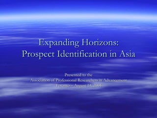 Expanding Horizons:
Prospect Identification in Asia

                      Presented to the
  Association of Professional Researchers in Advancement
                 Toronto – August 14, 2004
 