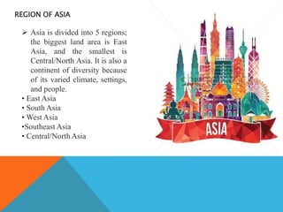 REGION OF ASIA
 Asia is divided into 5 regions;
the biggest land area is East
Asia, and the smallest is
Central/North Asia. It is also a
continent of diversity because
of its varied climate, settings,
and people.
• East Asia
• South Asia
• West Asia
•Southeast Asia
• Central/North Asia
 