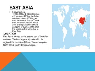  It covers about
12,000,000km2 (4,600,000 sq.
mi), or about 28% of the Asian
continent, about 15% bigger
than the area of Europe . More
than 1.5 billion people, about
38% of the population of Asia
and 22% or over one fifth of all
the people in the world, live in
East Asia.
EAST ASIA
East Asia is located on the eastern part of the Asian
continent. The term is generally referred to the
region of the countries of China, Taiwan, Mongolia,
North Korea, South Korea and Japan.
LOCATION:
 