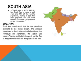  Its’ land area is 4,379,055 sq.
km. South Asia is home to well
over one fifth of the world's
population, making it both the
most populous and the most
densely populated geographical
region in the world.
SOUTH ASIA
South Asia extends south from the main part of the
continent to the Indian Ocean. The principal
boundaries of South Asia are the Indian Ocean, the
Himalayas, and Afghanistan. The Arabian Sea
borders Pakistan and India to the west, and the Bay
of Bengal borders India and Bangladesh to the east.
LOCATION:
 