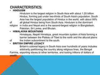 CHARACTERISTICS:
• HINDUISM
Hinduism is the largest religion in South Asia with about 1.20 billion
Hindus, forming just under two-thirds of South Asia's population. South
Asia has the largest population of Hindus in the world, with about 99%
of all global Hindus being from South Asia. Hinduism is the dominant
religion in India and Nepal and is the second-largest religion in Bangladesh,
Pakistan, Sri Lanka, and Bhutan.
• HIMALAYAN MOUNTAINS
Himalayas, Nepali Himalaya, great mountain system of Asia forming a
barrier between the Plateau of Tibet to the north and the alluvial plains
of the Indian subcontinent to the south.
• BRITISH EMPIRE LEGACY
Britain's colonial legacy in South Asia over hundreds of years includes
arbitrarily partitioning the country along religious lines, the Bengal
Famine, exporting slaves to other territories, and looting trillions of dollars of
wealth.
 