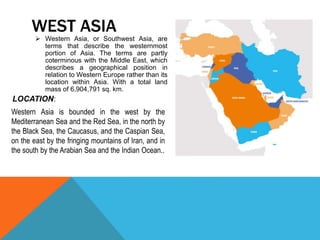  Western Asia, or Southwest Asia, are
terms that describe the westernmost
portion of Asia. The terms are partly
coterminous with the Middle East, which
describes a geographical position in
relation to Western Europe rather than its
location within Asia. With a total land
mass of 6,904,791 sq. km.
WEST ASIA
Western Asia is bounded in the west by the
Mediterranean Sea and the Red Sea, in the north by
the Black Sea, the Caucasus, and the Caspian Sea,
on the east by the fringing mountains of Iran, and in
the south by the Arabian Sea and the Indian Ocean..
LOCATION:
 