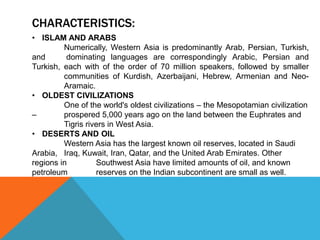 CHARACTERISTICS:
• ISLAM AND ARABS
Numerically, Western Asia is predominantly Arab, Persian, Turkish,
and dominating languages are correspondingly Arabic, Persian and
Turkish, each with of the order of 70 million speakers, followed by smaller
communities of Kurdish, Azerbaijani, Hebrew, Armenian and Neo-
Aramaic.
• OLDEST CIVILIZATIONS
One of the world's oldest civilizations – the Mesopotamian civilization
– prospered 5,000 years ago on the land between the Euphrates and
Tigris rivers in West Asia.
• DESERTS AND OIL
Western Asia has the largest known oil reserves, located in Saudi
Arabia, Iraq, Kuwait, Iran, Qatar, and the United Arab Emirates. Other
regions in Southwest Asia have limited amounts of oil, and known
petroleum reserves on the Indian subcontinent are small as well.
 