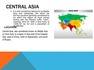  It is also sometimes referred to as Middle
Asia, and, colloquially, "the 'stans" (as
the five countries generally considered to
be within the region all have names
ending with the Persian suffix "-stan",
meaning "land of“. With a land mass of
1,545,721 sq. km and a population of
48,860,993.
CENTRAL ASIA
Central Asia, also sometimes known as Middle Asia
or Inner Asia, is a region in Asia east of the Caspian
Sea, west of China, north of Afghanistan, and south
of Russia.
LOCATION:
 