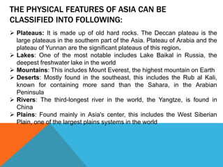 THE PHYSICAL FEATURES OF ASIA CAN BE
CLASSIFIED INTO FOLLOWING:
 Plateaus: It is made up of old hard rocks. The Deccan plateau is the
large plateaus in the southern part of the Asia. Plateau of Arabia and the
plateau of Yunnan are the significant plateaus of this region.
 Lakes: One of the most notable includes Lake Baikal in Russia, the
deepest freshwater lake in the world
 Mountains: This includes Mount Everest, the highest mountain on Earth
 Deserts: Mostly found in the southeast, this includes the Rub al Kali,
known for containing more sand than the Sahara, in the Arabian
Peninsula
 Rivers: The third-longest river in the world, the Yangtze, is found in
China
 Plains: Found mainly in Asia's center, this includes the West Siberian
Plain, one of the largest plains systems in the world
 