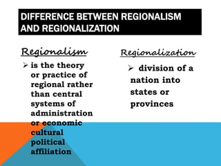 DIFFERENCE BETWEEN REGIONALISM
AND REGIONALIZATION
Regionalism
 is the theory
or practice of
regional rather
than central
systems of
administration
or economic
cultural
political
affiliation
Regionalization
 division of a
nation into
states or
provinces
 