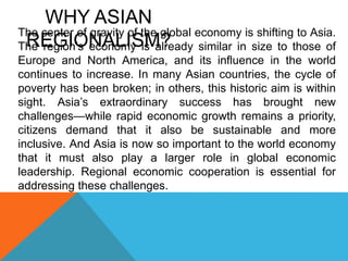 The center of gravity of the global economy is shifting to Asia.
The region’s economy is already similar in size to those of
Europe and North America, and its influence in the world
continues to increase. In many Asian countries, the cycle of
poverty has been broken; in others, this historic aim is within
sight. Asia’s extraordinary success has brought new
challenges—while rapid economic growth remains a priority,
citizens demand that it also be sustainable and more
inclusive. And Asia is now so important to the world economy
that it must also play a larger role in global economic
leadership. Regional economic cooperation is essential for
addressing these challenges.
WHY ASIAN
REGIONALISM?
 
