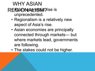 WHY ASIAN
REGIONALISM?
• Asia’s economic rise is
unprecedented.
• Regionalism is a relatively new
aspect of Asia’s rise.
• Asian economies are principally
connected through markets— but
where markets lead, governments
are following.
• The stakes could not be higher.
 