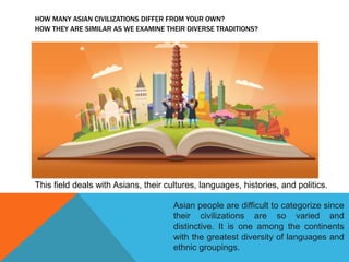 HOW MANY ASIAN CIVILIZATIONS DIFFER FROM YOUR OWN?
HOW THEY ARE SIMILAR AS WE EXAMINE THEIR DIVERSE TRADITIONS?
This field deals with Asians, their cultures, languages, histories, and politics.
Asian people are difficult to categorize since
their civilizations are so varied and
distinctive. It is one among the continents
with the greatest diversity of languages and
ethnic groupings.
 