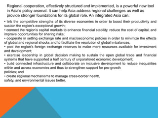 Regional cooperation, effectively structured and implemented, is a powerful new tool
in Asia’s policy arsenal. It can help Asia address regional challenges as well as
provide stronger foundations for its global role. An integrated Asia can:
• link the competitive strengths of its diverse economies in order to boost their productivity and
sustain the region’s exceptional growth;
• connect the region’s capital markets to enhance financial stability, reduce the cost of capital, and
improve opportunities for sharing risks;
• cooperate in setting exchange rate and macroeconomic policies in order to minimize the effects
of global and regional shocks and to facilitate the resolution of global imbalances;
• pool the region’s foreign exchange reserves to make more resources available for investment
and development;
• exercise leadership in global decision making to sustain the open global trade and financial
systems that have supported a half century of unparalleled economic development;
• build connected infrastructure and collaborate on inclusive development to reduce inequalities
within and across economies and thus to strengthen support for pro-growth
policies; and
• create regional mechanisms to manage cross-border health,
safety, and environmental issues better.
 