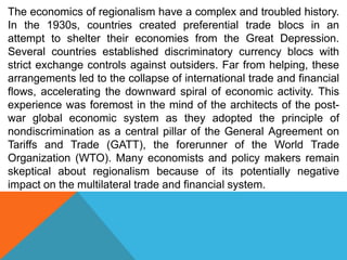 The economics of regionalism have a complex and troubled history.
In the 1930s, countries created preferential trade blocs in an
attempt to shelter their economies from the Great Depression.
Several countries established discriminatory currency blocs with
strict exchange controls against outsiders. Far from helping, these
arrangements led to the collapse of international trade and financial
flows, accelerating the downward spiral of economic activity. This
experience was foremost in the mind of the architects of the post-
war global economic system as they adopted the principle of
nondiscrimination as a central pillar of the General Agreement on
Tariffs and Trade (GATT), the forerunner of the World Trade
Organization (WTO). Many economists and policy makers remain
skeptical about regionalism because of its potentially negative
impact on the multilateral trade and financial system.
 