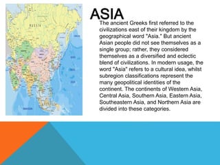 ASIA
The ancient Greeks first referred to the
civilizations east of their kingdom by the
geographical word "Asia." But ancient
Asian people did not see themselves as a
single group; rather, they considered
themselves as a diversified and eclectic
blend of civilizations. In modern usage, the
word "Asia" refers to a cultural idea, whilst
subregion classifications represent the
many geopolitical identities of the
continent. The continents of Western Asia,
Central Asia, Southern Asia, Eastern Asia,
Southeastern Asia, and Northern Asia are
divided into these categories.
 