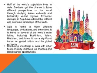  Half of the world's population lives in
Asia. Students get the chance to learn
different perspectives on the world
through studying Asia's culturally and
historically varied regions. Economic
changes in Asia have altered the political
and economic landscape of the world.
 Asia is home to many different
languages, civilizations, and ethnicities. It
is home to several of the world's main
faiths, including Buddhism, Islam,
Hinduism, and Islam. It has a significant
impact on global culture and the global
economy.
 Combining knowledge of Asia with other
fields of study improves job chances and
global career opportunities.
 