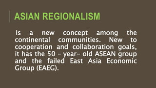 ASIAN REGIONALISM
Is a new concept among the
continental communities. New to
cooperation and collaboration goals,
it has the 50 – year- old ASEAN group
and the failed East Asia Economic
Group (EAEG).
 