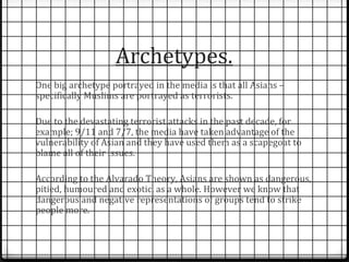 Archetypes. 
One big archetype portrayed in the media is that all Asians – 
specifically Muslims are portrayed as terrorists. 
Due to the devastating terrorist attacks in the past decade, for 
example; 9/11 and 7/7, the media have taken advantage of the 
vulnerability of Asian and they have used them as a scapegoat to 
blame all of their issues. 
According to the Alvarado Theory, Asians are shown as dangerous, 
pitied, humoured and exotic, as a whole. However we know that 
dangerous and negative representations of groups tend to strike 
people more. 
 